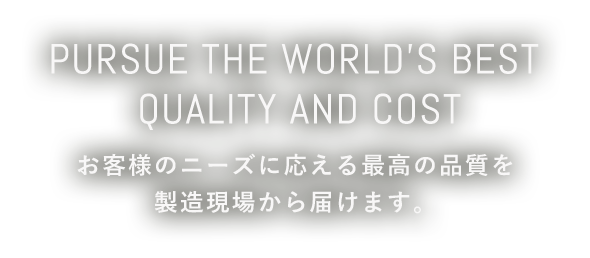 Pursue the worlds best. Quality and cost.　お客様のニーズに応える最高の品質を製造現場から届けます。